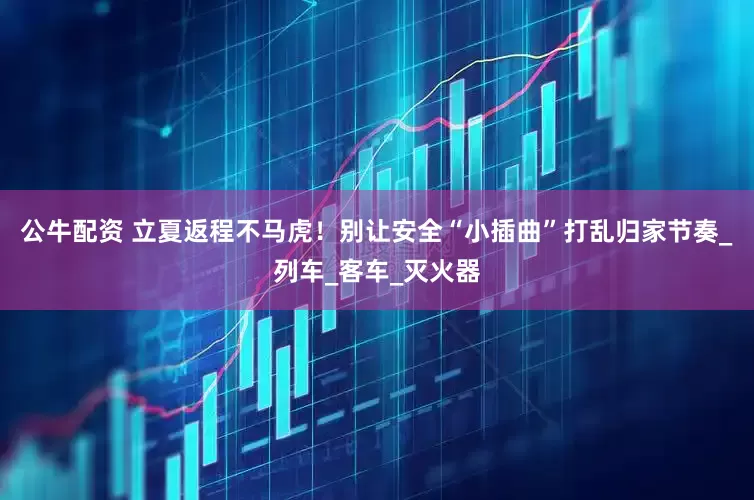 公牛配资 立夏返程不马虎！别让安全“小插曲”打乱归家节奏_列车_客车_灭火器