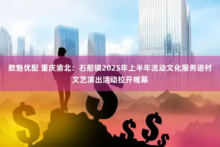 数魅优配 重庆渝北：石船镇2025年上半年流动文化服务进村文艺演出活动拉开帷幕