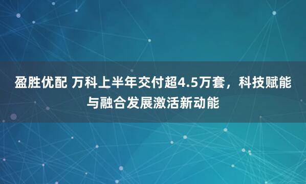 盈胜优配 万科上半年交付超4.5万套，科技赋能与融合发展激活新动能