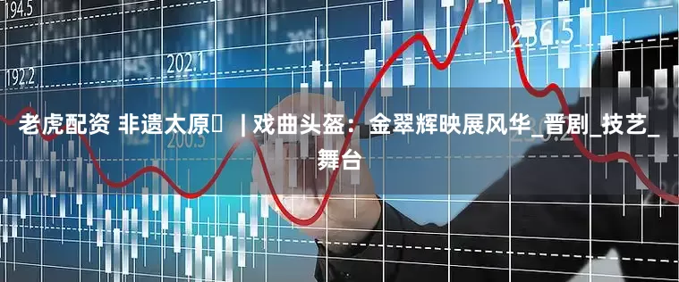 老虎配资 非遗太原㉔ | 戏曲头盔：金翠辉映展风华_晋剧_技艺_舞台