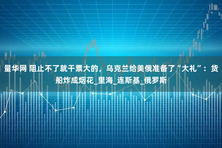 量华网 阻止不了就干票大的，乌克兰给美俄准备了“大礼”：货船炸成烟花_里海_连斯基_俄罗斯