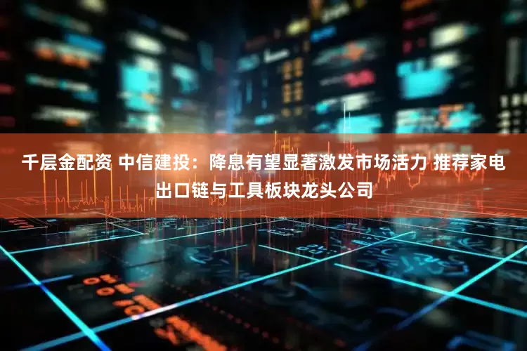千层金配资 中信建投：降息有望显著激发市场活力 推荐家电出口链与工具板块龙头公司