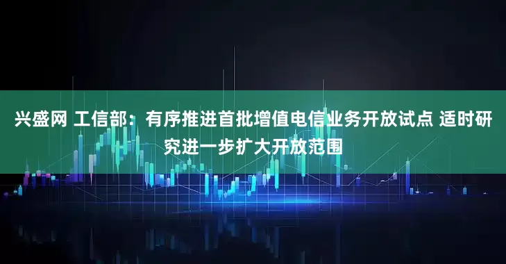 兴盛网 工信部：有序推进首批增值电信业务开放试点 适时研究进一步扩大开放范围