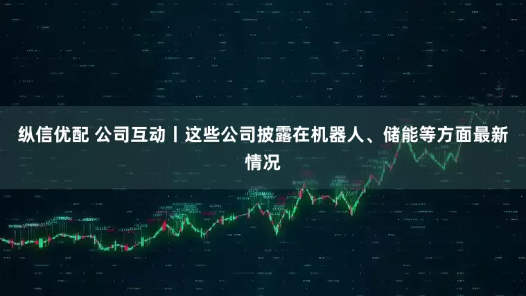 纵信优配 公司互动丨这些公司披露在机器人、储能等方面最新情况