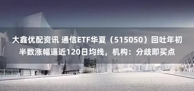 大鑫优配资讯 通信ETF华夏（515050）回吐年初半数涨幅逼近120日均线，机构：分歧即买点