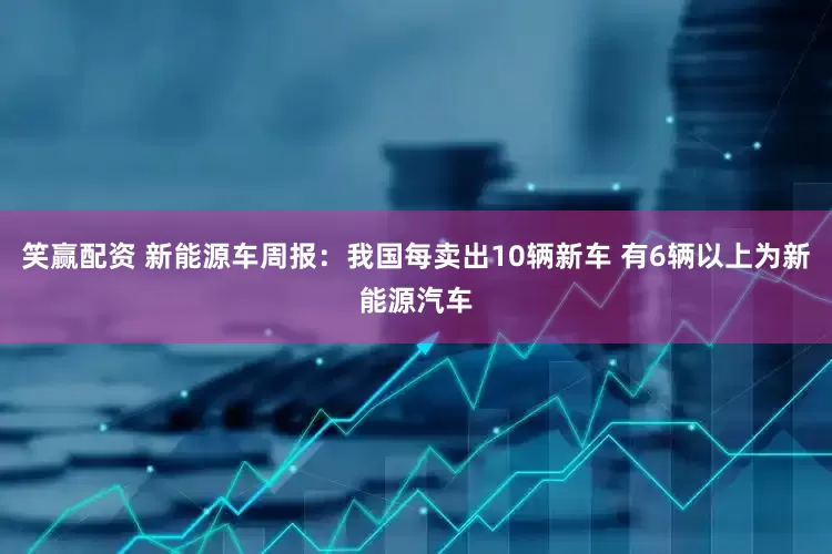 笑赢配资 新能源车周报：我国每卖出10辆新车 有6辆以上为新能源汽车