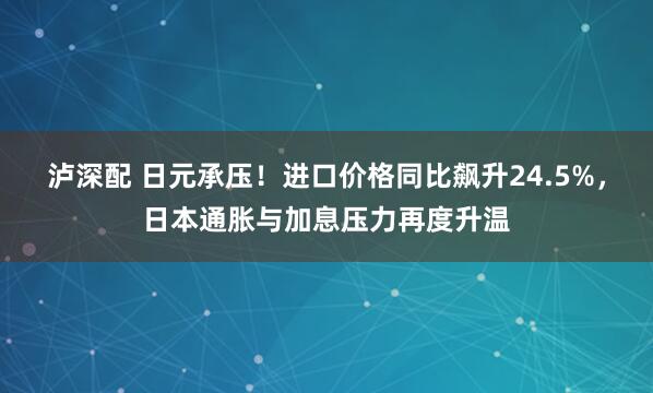 泸深配 日元承压！进口价格同比飙升24.5%，日本通胀与加息压力再度升温
